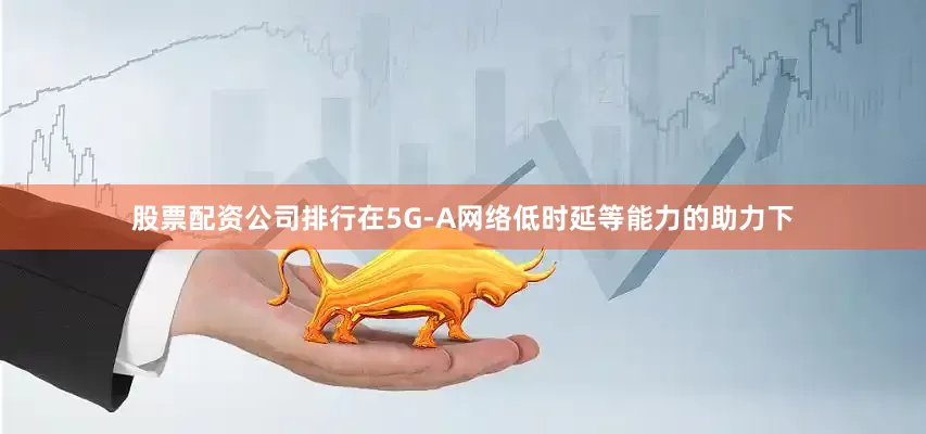 股票配资公司排行在5G-A网络低时延等能力的助力下