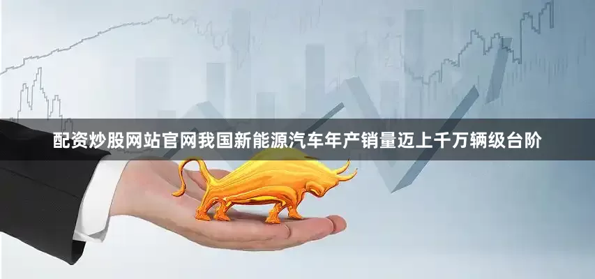 配资炒股网站官网我国新能源汽车年产销量迈上千万辆级台阶