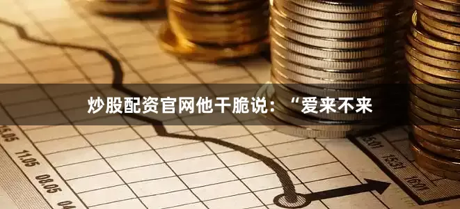 炒股配资官网他干脆说：“爱来不来