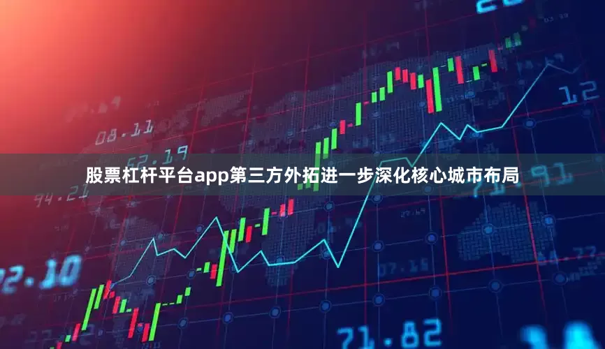 股票杠杆平台app第三方外拓进一步深化核心城市布局